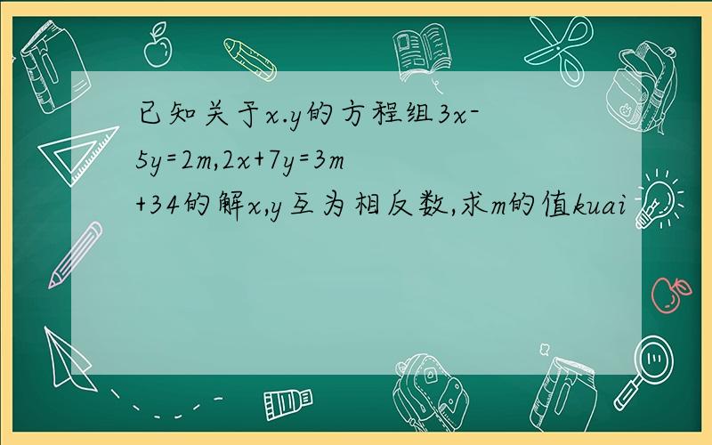 已知关于x.y的方程组3x-5y=2m,2x+7y=3m+34的解x,y互为相反数,求m的值kuai