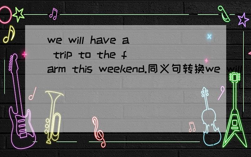 we will have a trip to the farm this weekend.同义句转换we will ___ ___ a trip to the farm this weekend.