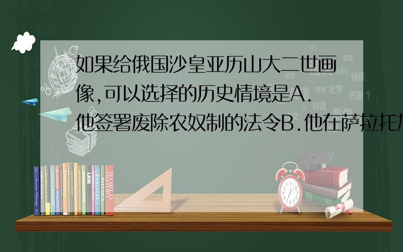 如果给俄国沙皇亚历山大二世画像,可以选择的历史情境是A.他签署废除农奴制的法令B.他在萨拉托加战役中C.他颁布《法典》D.他率领议会军击溃查理一世王军PS：我觉得是C,各位帮我看看吧…