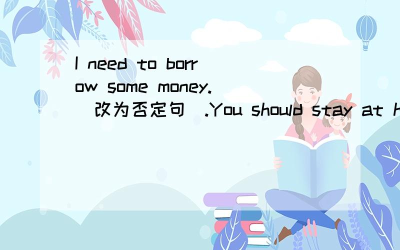 I need to borrow some money.（改为否定句）.You should stay at home and look after your sick father.（改为否定句）。