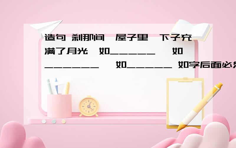 造句 刹那间,屋子里一下子充满了月光,如_____ ,如______ ,如_____ 如字后面必须接4个字成语或词语复制死 念的顺口就行