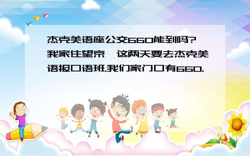 杰克美语座公交660能到吗?我家住望京,这两天要去杰克美语报口语班.我们家门口有660.