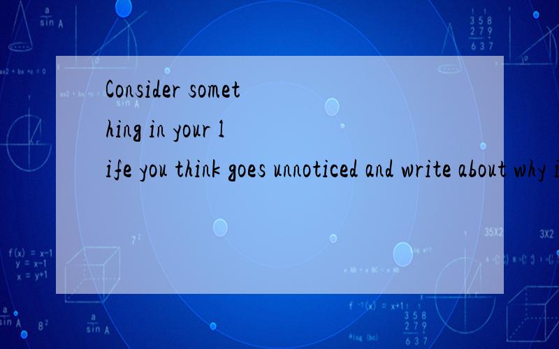 Consider something in your life you think goes unnoticed and write about why it's important to you这是我要申请的一个美国大学的文书,想不到什么好点子,所以来请教各位大神,如果让你们写会想到什么,十分紧急啊.