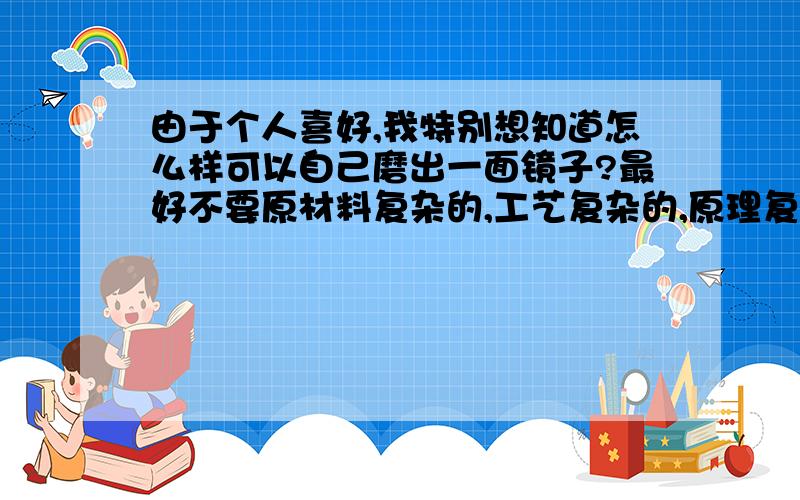 由于个人喜好,我特别想知道怎么样可以自己磨出一面镜子?最好不要原材料复杂的,工艺复杂的,原理复杂的都没有事．材料太昂贵了也不行,希望知道的关内人士透露一下～用Hg做的话，以后使