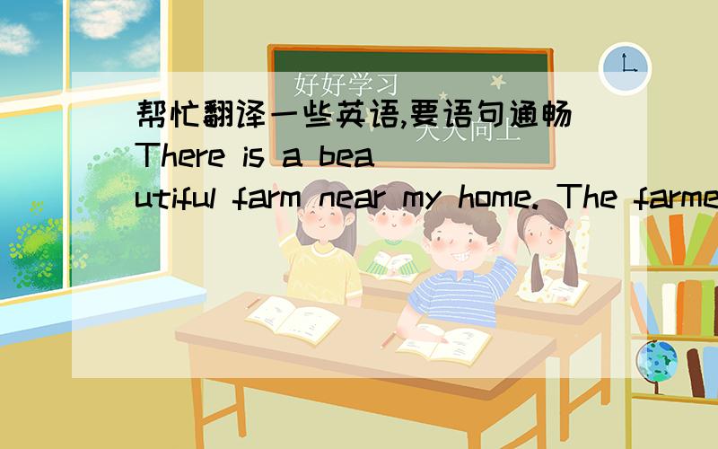 帮忙翻译一些英语,要语句通畅There is a beautiful farm near my home. The farmers there grow rice and wheat. Thet have many farm animals there. But they don't use them to do farm work. They use a tractor. We often go to the farm after schoo