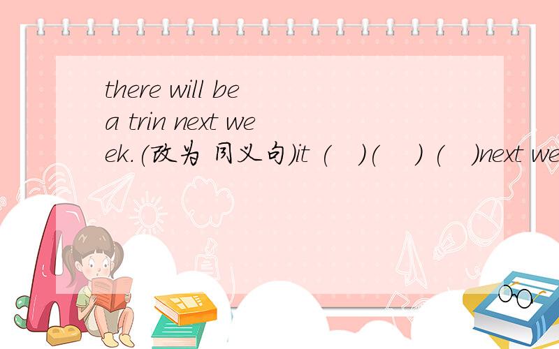 there will be a trin next week.(改为 同义句）it (   )(    ) (   )next week.