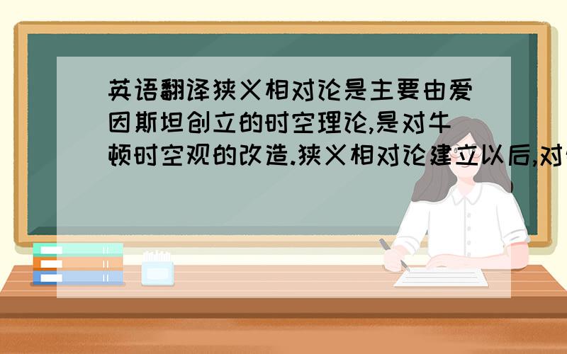 英语翻译狭义相对论是主要由爱因斯坦创立的时空理论,是对牛顿时空观的改造.狭义相对论建立以后,对物理学起到了巨大的推动作用.并且深入到量子力学的范围,成为研究高速粒子不可缺少