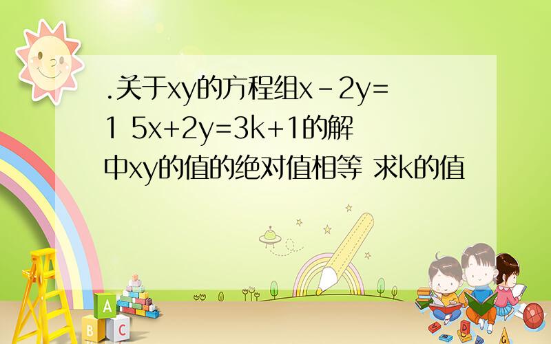 .关于xy的方程组x-2y=1 5x+2y=3k+1的解中xy的值的绝对值相等 求k的值