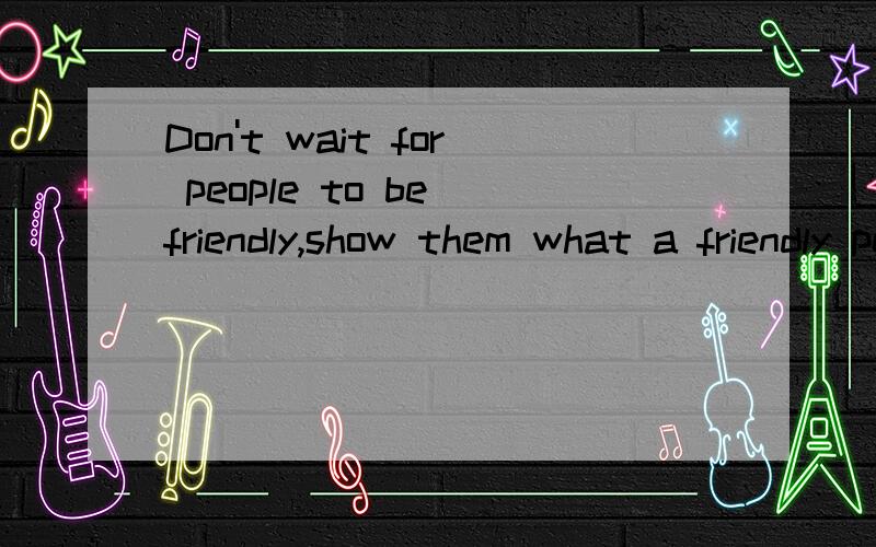 Don't wait for people to be friendly,show them what a friendly person you are.求一种最好的解释方法,