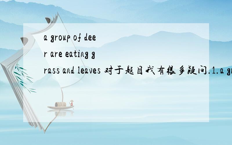 a group of deer are eating grass and leaves 对于题目我有很多疑问.1.a group of 不是应该+复数的么?2.既然前面是单数什么还要用are呢?+复数的话。为什么deer不+s