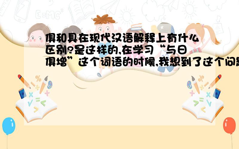 俱和具在现代汉语解释上有什么区别?是这样的,在学习“与日俱增”这个词语的时候,我想到了这个问题,