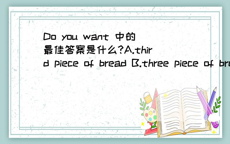 Do you want 中的最佳答案是什么?A.third piece of bread B.three piece of brea