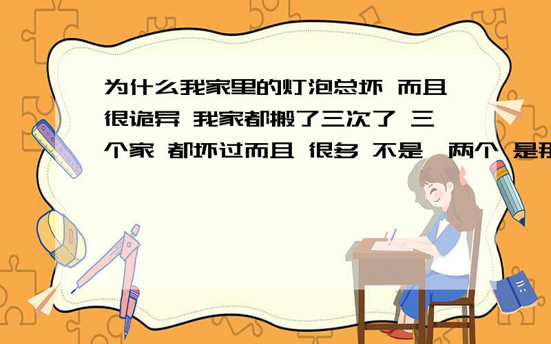 为什么我家里的灯泡总坏 而且很诡异 我家都搬了三次了 三个家 都坏过而且 很多 不是一两个 是那种 圆形的灯泡 就是 开灯的时候 一个不亮了搬家 一个月多了 又坏2个了这些情况 是不是 很