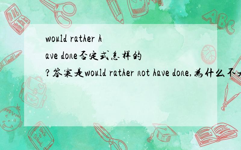 would rather have done否定式怎样的?答案是would rather not have done,为什么不是would rather have not done.这里的have done又不是to have done,不是非谓语动词.