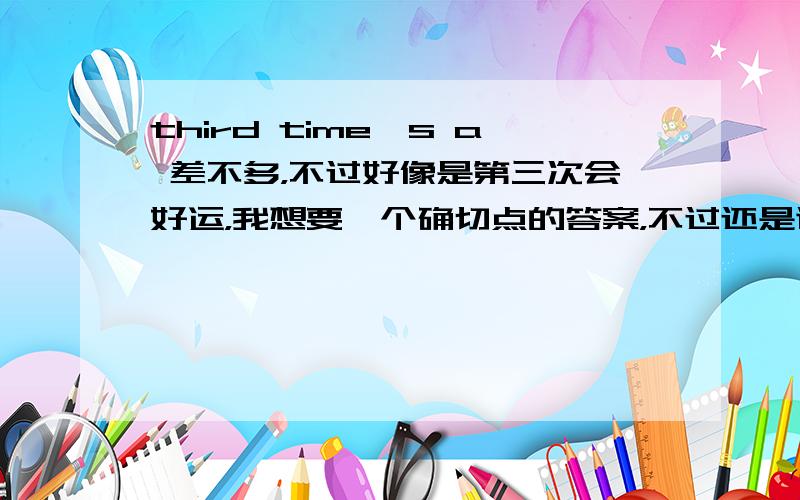 third time's a 差不多，不过好像是第三次会好运，我想要一个确切点的答案，不过还是谢谢你了