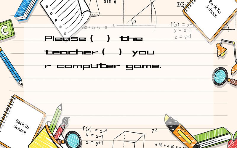 Please（ ） the teacher（ ） your computer game.