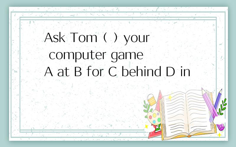 Ask Tom（ ）your computer gameA at B for C behind D in