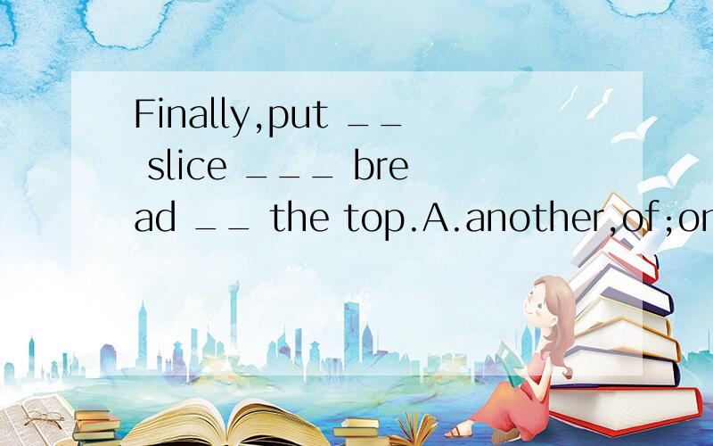 Finally,put __ slice ___ bread __ the top.A.another,of;on B.another;of;in C.other;of;inFinally,put __ slice ___ bread __ the top.A.another,of;on B.another;of;in C.other;of;in D.another;on;in