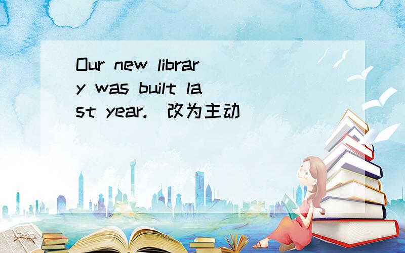 Our new library was built last year.(改为主动）