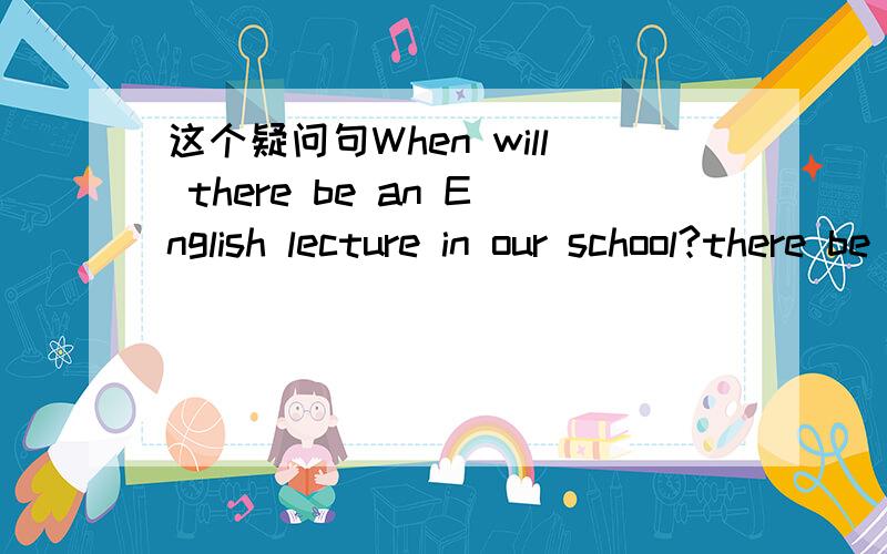 这个疑问句When will there be an English lecture in our school?there be 为什么不用掉转变成be there?本人对英语的疑问句格式非常的不熟悉,想找人请教下.