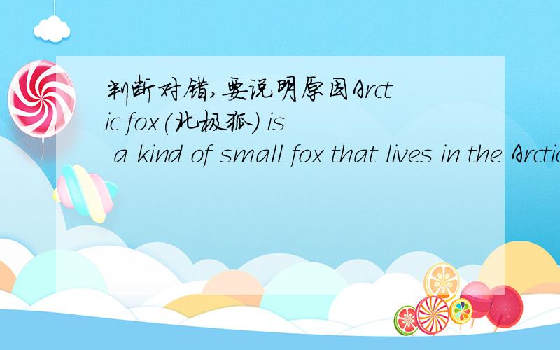 判断对错,要说明原因Arctic fox(北极狐) is a kind of small fox that lives in the Arctic.It grows about 50 centimeters long,not including its tail,30 centimeters tall and weighs from 3 to 7 kilos.The Arctic foxes are white or blue in color.T