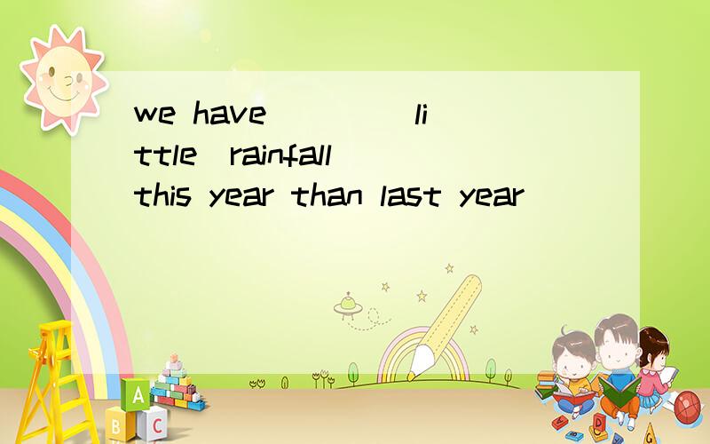 we have ___(little)rainfall this year than last year