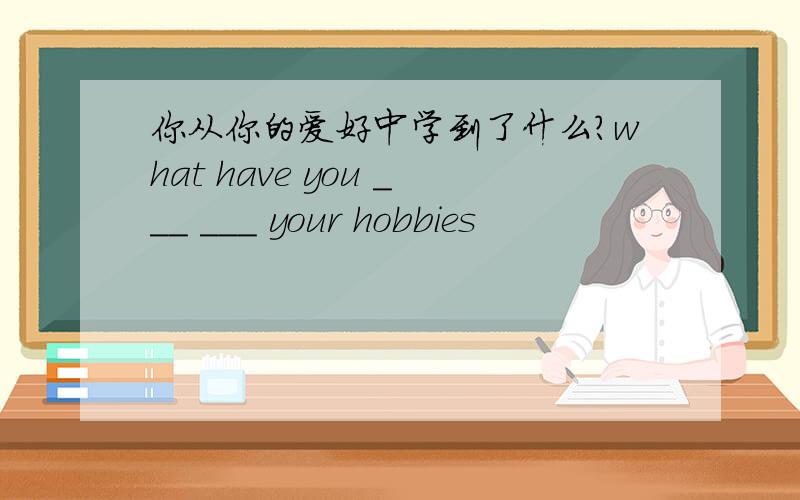 你从你的爱好中学到了什么?what have you ___ ___ your hobbies