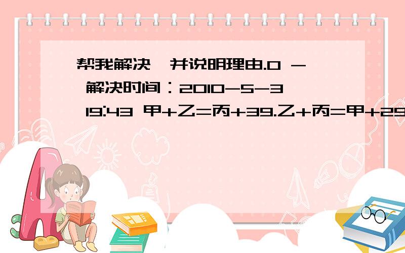 帮我解决,并说明理由.0 - 解决时间：2010-5-3 19:43 甲+乙=丙+39.乙+丙=甲+29.甲+丙=乙+70.甲.乙.丙各=多少?