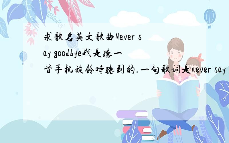 求歌名英文歌曲Never say goodbye我是听一首手机旋铃时听到的.一句歌词是never say goodbye, someone tell me why.我上网找了好久.不是Bon Jovi的 Never say goodbye 也不是MY GIRL里面的Never Say goodbye.也不是东方