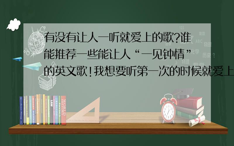 有没有让人一听就爱上的歌?谁能推荐一些能让人“一见钟情”的英文歌!我想要听第一次的时候就爱上的歌.有的好歌一听前奏就爱上了~我就想要那样感觉的歌~ 请英文歌达人们说说哪些歌让