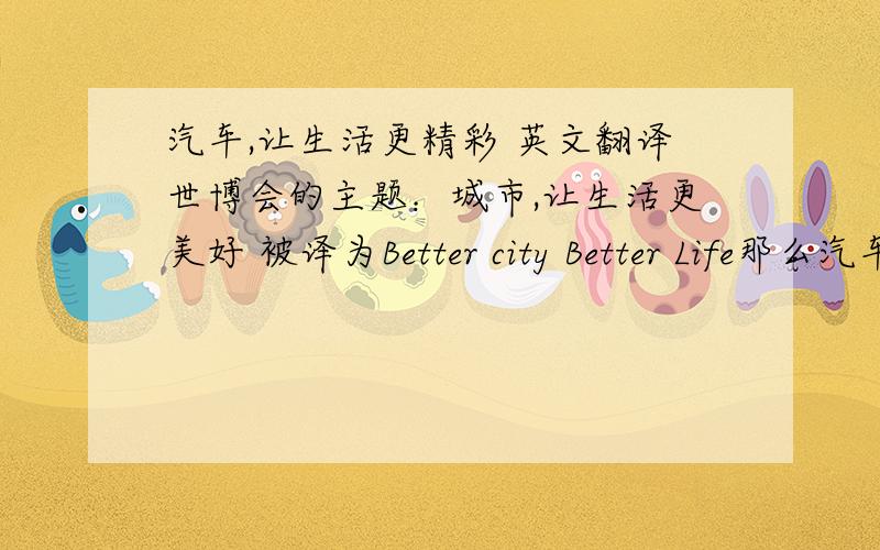 汽车,让生活更精彩 英文翻译世博会的主题：城市,让生活更美好 被译为Better city Better Life那么汽车,让生活更精彩应该怎么译?求个类似的译法,不能类似要正规一点的,半吊子的不要来