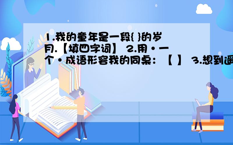 1.我的童年是一段{ }的岁月.【填四字词】 2.用·一个·成语形容我的同桌：【 】 3.想到遥远的丝绸之路,用这样来描绘当时的繁华景象：【 】3.想到遥远的丝绸之路,我想用这样来描绘当时的繁