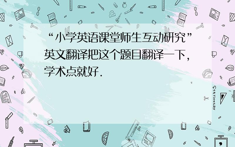 “小学英语课堂师生互动研究”英文翻译把这个题目翻译一下,学术点就好.