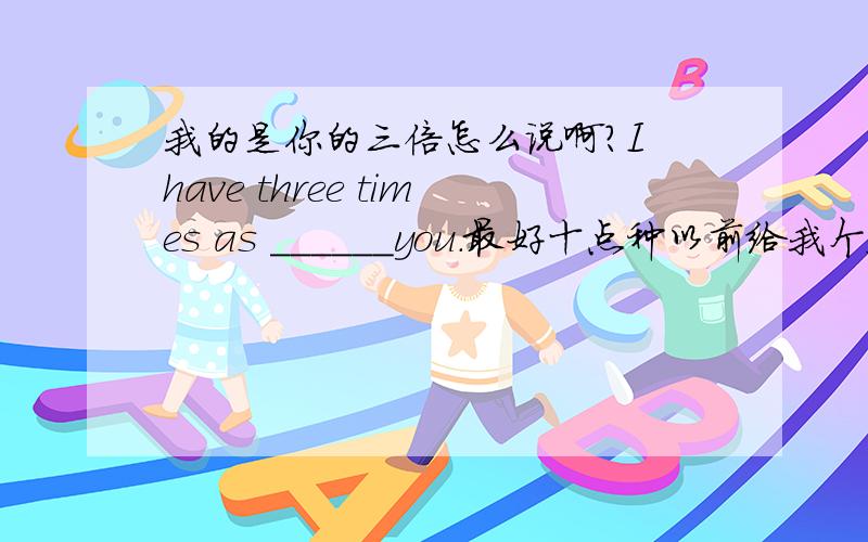 我的是你的三倍怎么说啊?I have three times as ______you．最好十点种以前给我个答案,...Is that ______you have a few days off?填becase还是why.为什么?应该是as___(more)as you 少打了几个字母They talk instead of