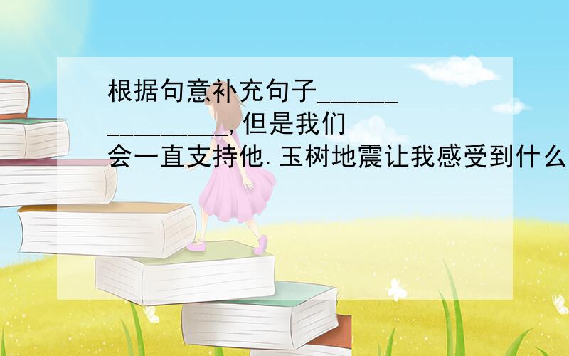 根据句意补充句子_______________,但是我们会一直支持他.玉树地震让我感受到什么叫“众志成城”；也让我感受到_______________________.玉树地震让我感受到什么叫“众志成城”；_____________让我感