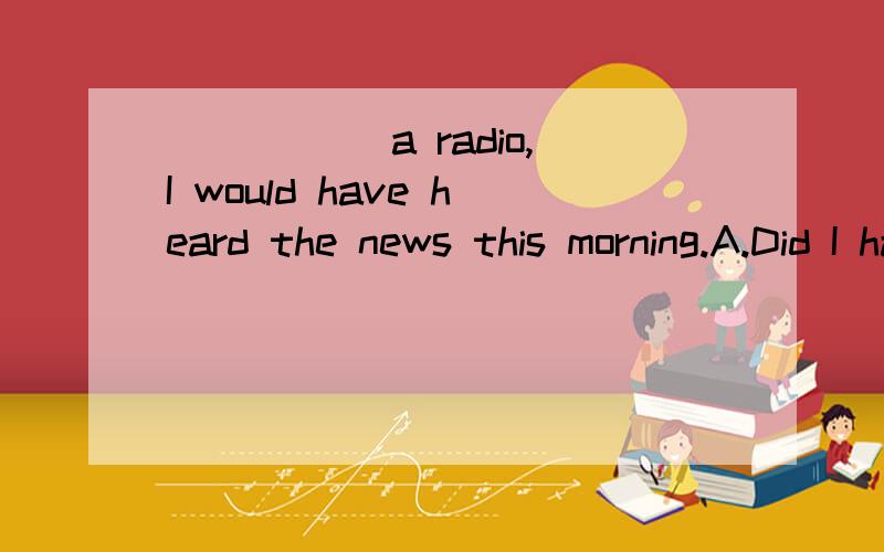 _____ a radio,I would have heard the news this morning.A.Did I have B.Had I had C.Should I have D.Had I主句过去将来完成时,从句?...