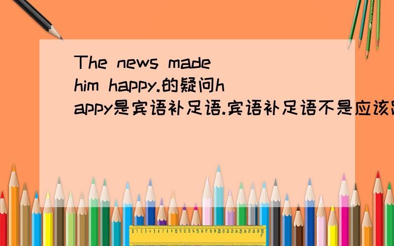 The news made him happy.的疑问happy是宾语补足语.宾语补足语不是应该跟宾语构成主谓关系吗?那么,him是主语,happy是谓语.但是谓语不都是动词吗?难道说：I happy?还有这样的说法?