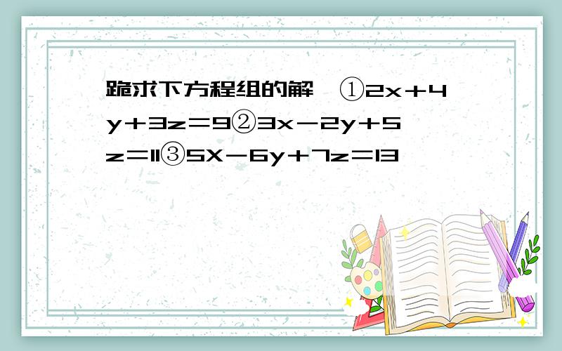 跪求下方程组的解,①2x＋4y＋3z＝9②3x－2y＋5z＝11③5X－6y＋7z＝13