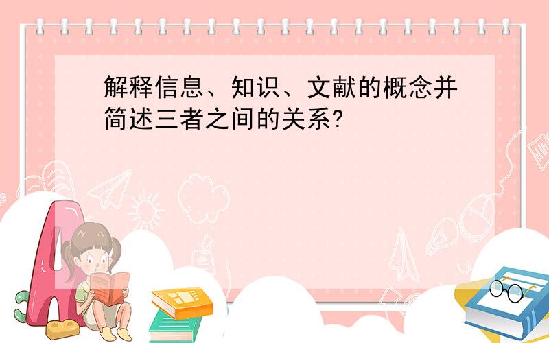 解释信息、知识、文献的概念并简述三者之间的关系?