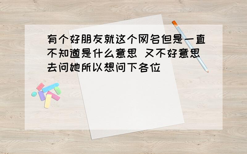 有个好朋友就这个网名但是一直不知道是什么意思 又不好意思去问她所以想问下各位