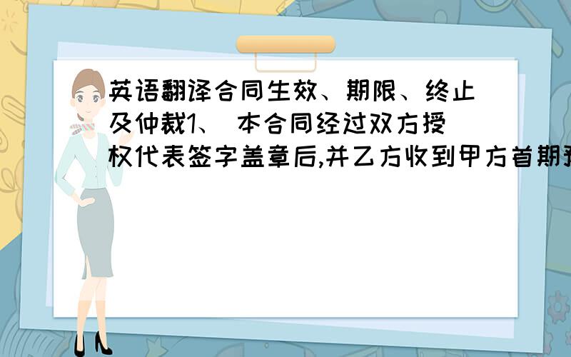 英语翻译合同生效、期限、终止及仲裁1、 本合同经过双方授权代表签字盖章后,并乙方收到甲方首期预付技术使用费后立即生效.2、 如无法律或本协议所规定的导致协议终止的情况发生,本协