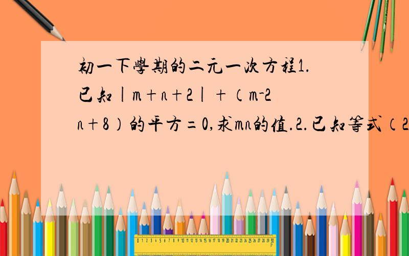 初一下学期的二元一次方程1.已知|m+n+2|+（m-2n+8）的平方=0,求mn的值.2.已知等式（2A-7B）x+（3A+8B）=8x+10 对一切有理数x都成立,求A,B的值.3.甲,乙同时解方程组｛Ax+By=2,① Cx-7y=8,②,甲正确得解｛x=3