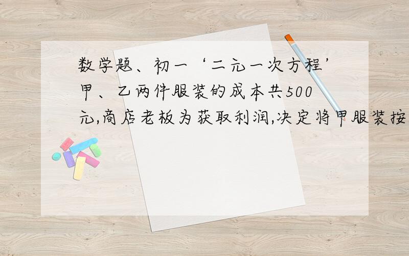 数学题、初一‘二元一次方程’甲、乙两件服装的成本共500元,商店老板为获取利润,决定将甲服装按50%的利润定价,乙服装按照40%定价,在实际出售时,应顾客要求,两件服装均按9者出售iu,这样商