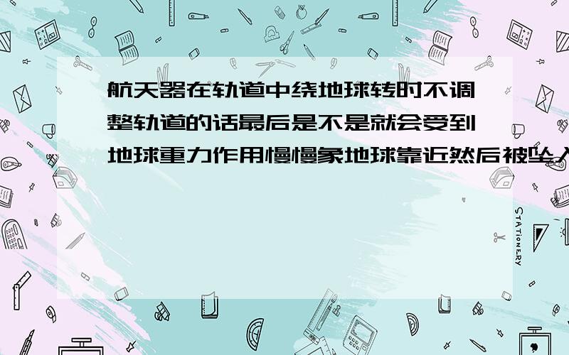 航天器在轨道中绕地球转时不调整轨道的话最后是不是就会受到地球重力作用慢慢象地球靠近然后被坠入大气层?就是说比如神舟七号就单纯的把他发射到预定的轨道上然后接着就让它顺其自