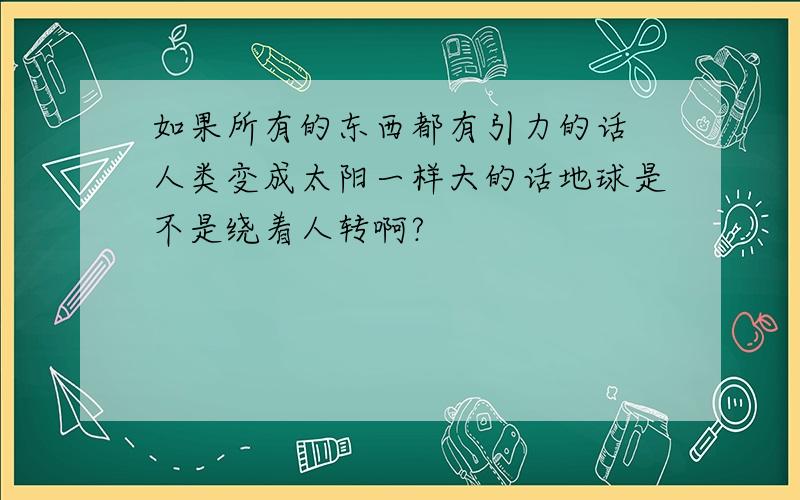 如果所有的东西都有引力的话 人类变成太阳一样大的话地球是不是绕着人转啊?