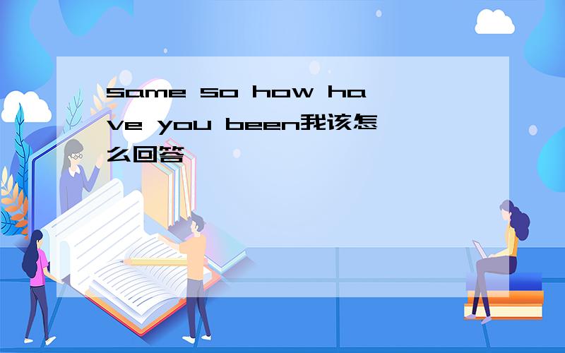 same so how have you been我该怎么回答