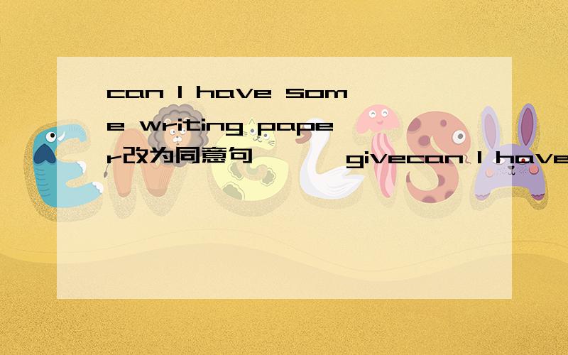 can I have some writing paper改为同意句 ———givecan I have some writing paper改为同意句 ———give me some writing paper