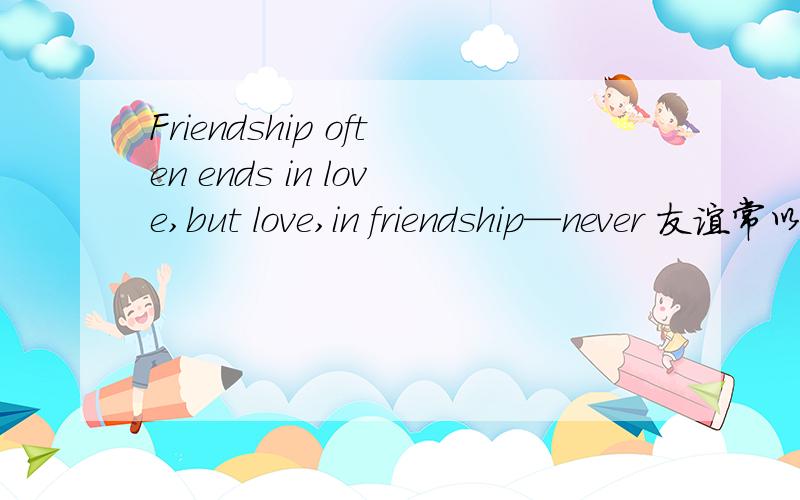 Friendship often ends in love,but love,in friendship—never 友谊常以爱情而结束；而爱情从不能以友谊而告终.感想.