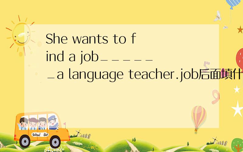 She wants to find a job______a language teacher.job后面填什么?