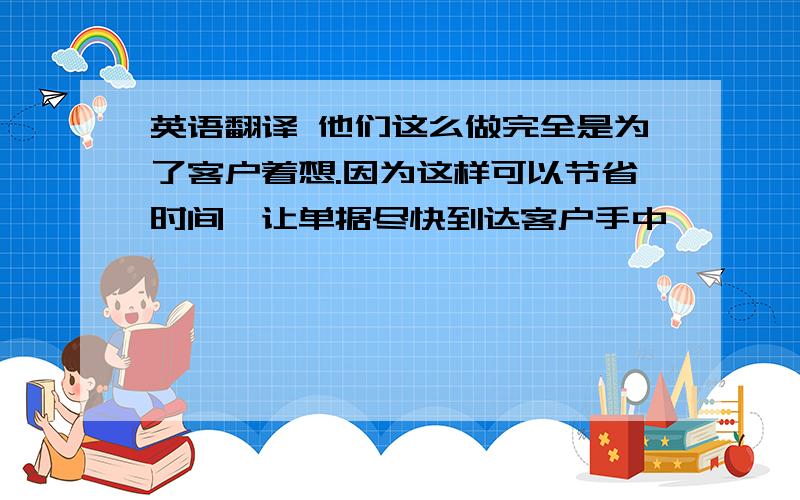 英语翻译 他们这么做完全是为了客户着想.因为这样可以节省时间,让单据尽快到达客户手中